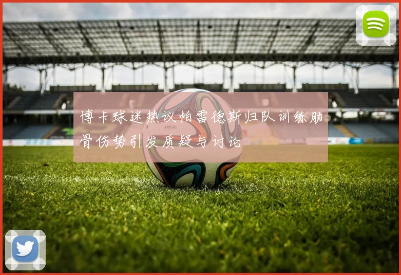 博卡球迷热议帕雷德斯归队训练肋骨伤势引发质疑与讨论